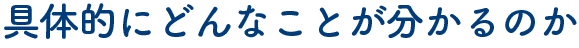 具体的にどんなことが分かるのか