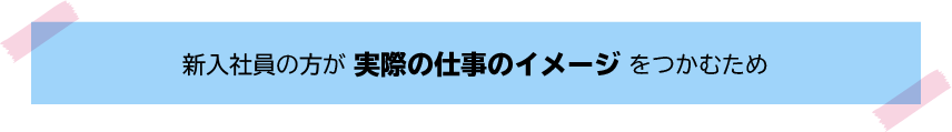 新入社員の方が実際の仕事のイメージをつかむため