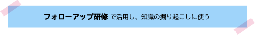 半年後のフォローアップ研修で活用し、知識の掘り起こしに使う