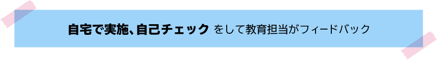 自宅で実施、自己チェックをして教育担当がフィードバック